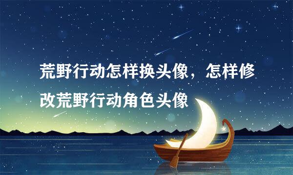 荒野行动怎样换头像，怎样修改荒野行动角色头像