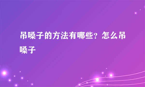 吊嗓子的方法有哪些？怎么吊嗓子