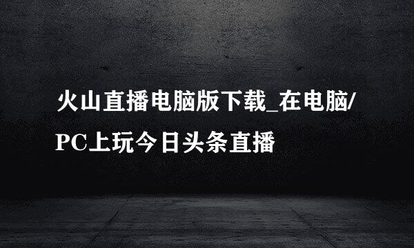 火山直播电脑版下载_在电脑/PC上玩今日头条直播