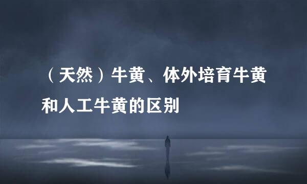 （天然）牛黄、体外培育牛黄和人工牛黄的区别