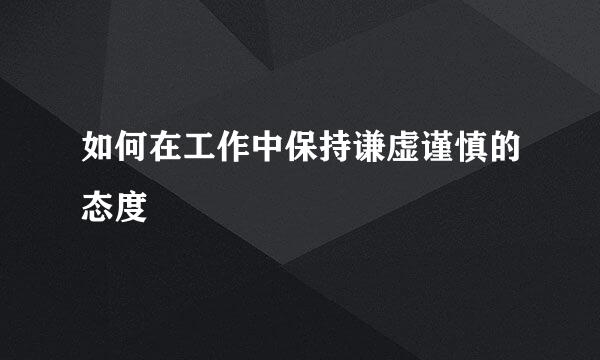 如何在工作中保持谦虚谨慎的态度