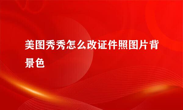 美图秀秀怎么改证件照图片背景色