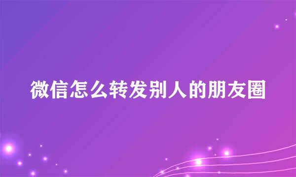 微信怎么转发别人的朋友圈