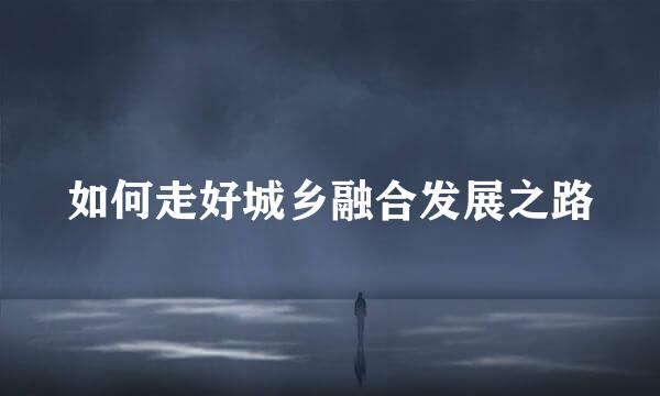 如何走好城乡融合发展之路