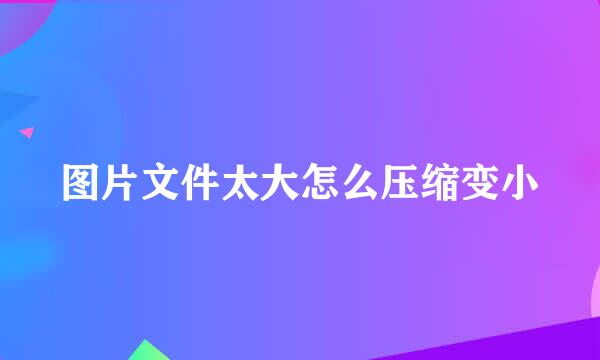 图片文件太大怎么压缩变小