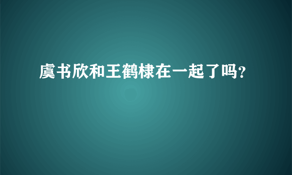 虞书欣和王鹤棣在一起了吗？