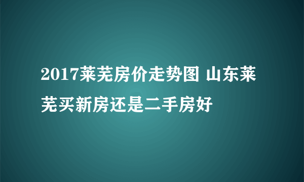 2017莱芜房价走势图 山东莱芜买新房还是二手房好