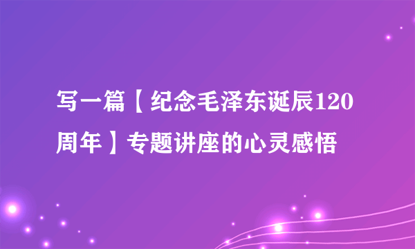 写一篇【纪念毛泽东诞辰120周年】专题讲座的心灵感悟