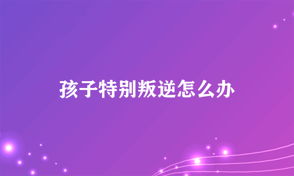 孩子特别叛逆怎么办