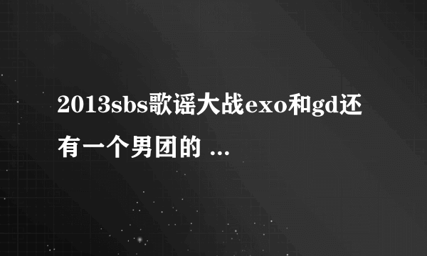 2013sbs歌谣大战exo和gd还有一个男团的 那个男团和歌是什么歌？就是exo咆哮和GD
