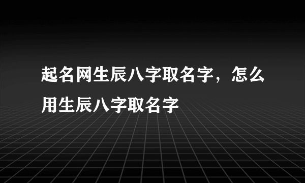 起名网生辰八字取名字，怎么用生辰八字取名字