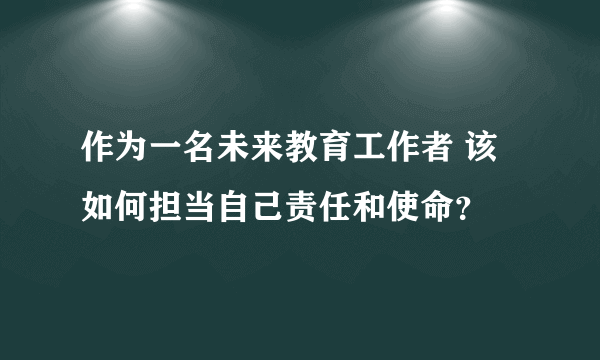 作为一名未来教育工作者 该如何担当自己责任和使命？