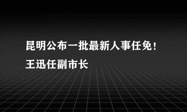 昆明公布一批最新人事任免！王迅任副市长