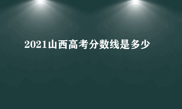 2021山西高考分数线是多少