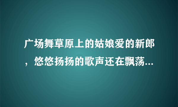 广场舞草原上的姑娘爱的新郎，悠悠扬扬的歌声还在飘荡。这首歌的内容歌名叫什么啊？