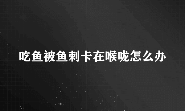 吃鱼被鱼刺卡在喉咙怎么办