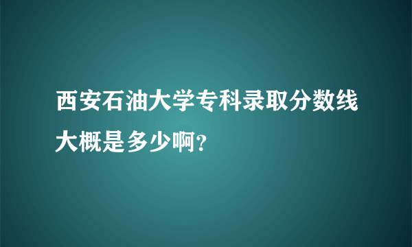 西安石油大学专科录取分数线大概是多少啊？