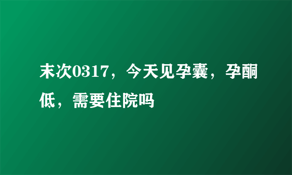 末次0317，今天见孕囊，孕酮低，需要住院吗