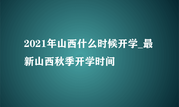 2021年山西什么时候开学_最新山西秋季开学时间