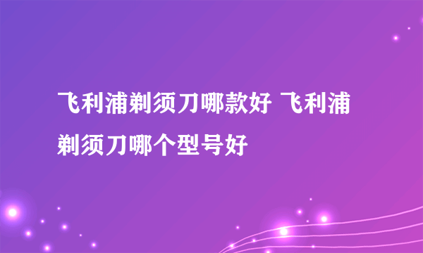 飞利浦剃须刀哪款好 飞利浦剃须刀哪个型号好
