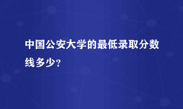 中国公安大学的最低录取分数线多少？