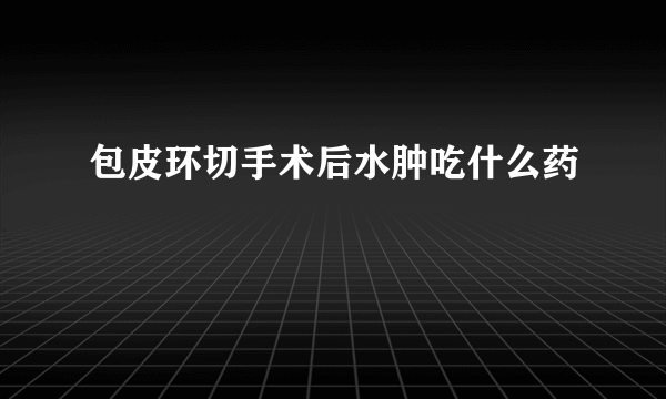 包皮环切手术后水肿吃什么药