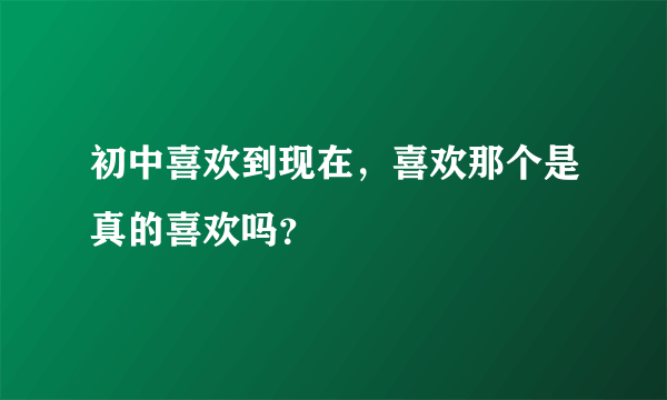 初中喜欢到现在，喜欢那个是真的喜欢吗？