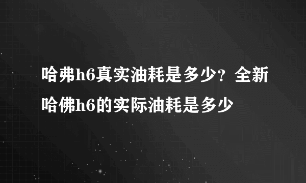 哈弗h6真实油耗是多少？全新哈佛h6的实际油耗是多少