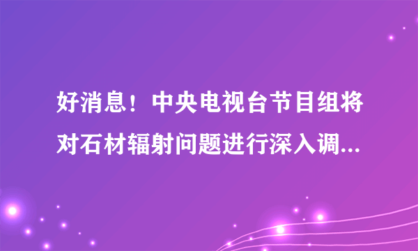 好消息！中央电视台节目组将对石材辐射问题进行深入调查，还广大消费者以真相