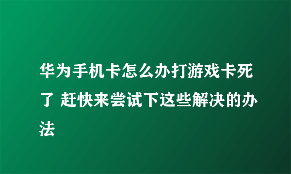 华为手机卡怎么办打游戏卡死了 赶快来尝试下这些解决的办法
