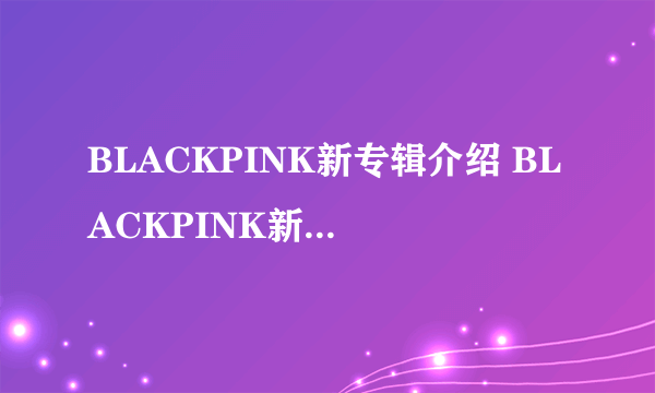 BLACKPINK新专辑介绍 BLACKPINK新专辑出单封了