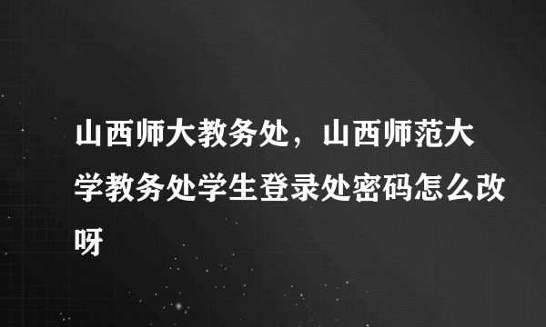 山西师大教务处，山西师范大学教务处学生登录处密码怎么改呀