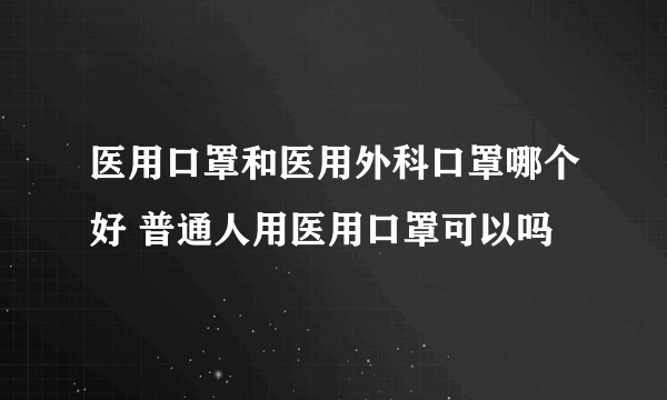 医用口罩和医用外科口罩哪个好 普通人用医用口罩可以吗