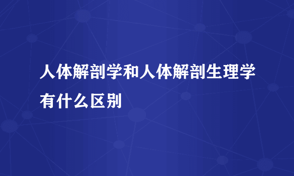 人体解剖学和人体解剖生理学有什么区别