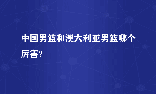 中国男篮和澳大利亚男篮哪个厉害?