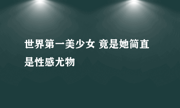 世界第一美少女 竟是她简直是性感尤物