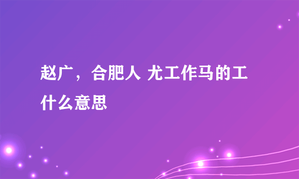 赵广，合肥人 尤工作马的工什么意思