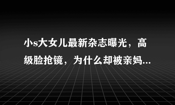 小s大女儿最新杂志曝光，高级脸抢镜，为什么却被亲妈吐槽在家会被踢飞呢？