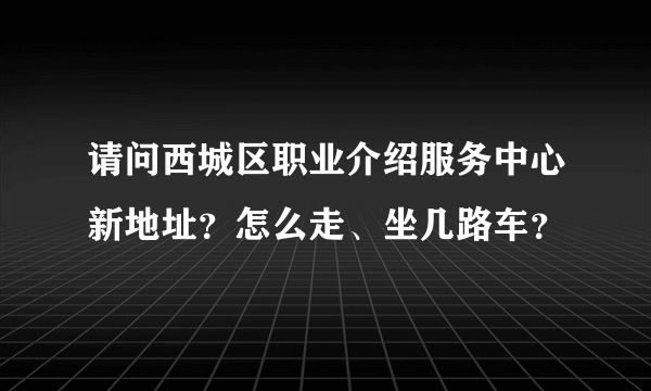 请问西城区职业介绍服务中心新地址？怎么走、坐几路车？