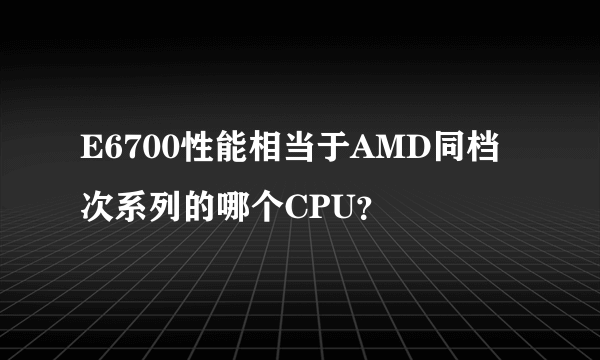 E6700性能相当于AMD同档次系列的哪个CPU？