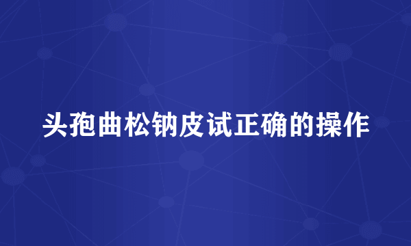 头孢曲松钠皮试正确的操作