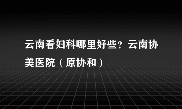 云南看妇科哪里好些？云南协美医院（原协和）