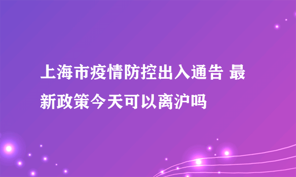 上海市疫情防控出入通告 最新政策今天可以离沪吗