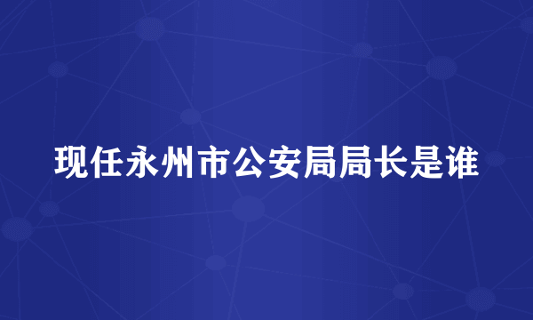 现任永州市公安局局长是谁