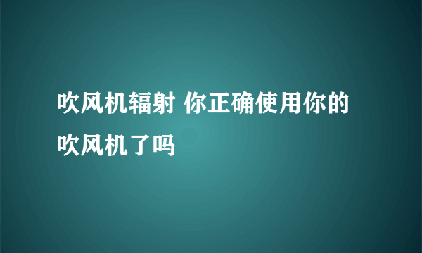 吹风机辐射 你正确使用你的吹风机了吗