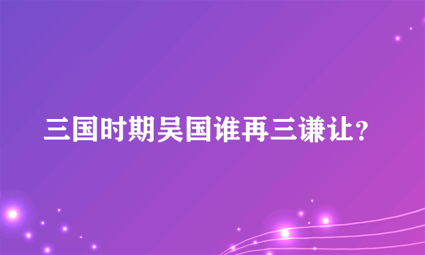 三国时期吴国谁再三谦让？