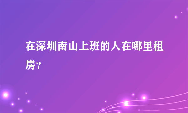 在深圳南山上班的人在哪里租房？