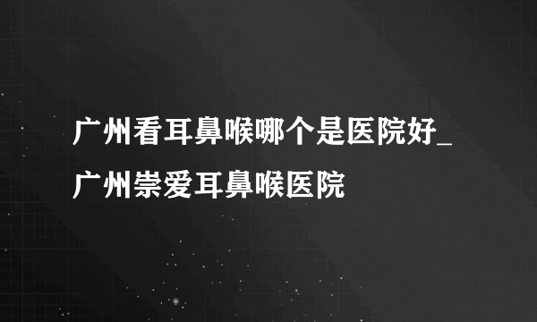 广州看耳鼻喉哪个是医院好_广州崇爱耳鼻喉医院