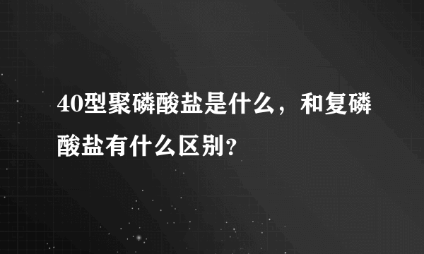40型聚磷酸盐是什么，和复磷酸盐有什么区别？