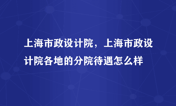 上海市政设计院，上海市政设计院各地的分院待遇怎么样